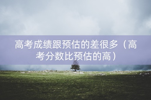 高考成绩跟预估的差很多（高考分数比预估的高）