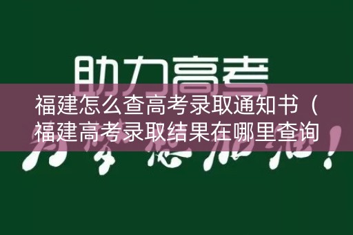 福建怎么查高考录取通知书（福建高考录取结果在哪里查询）