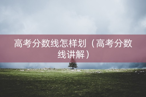 高考分数线怎样划（高考分数线讲解）