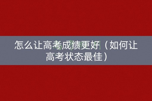 怎么让高考成绩更好（如何让高考状态最佳）