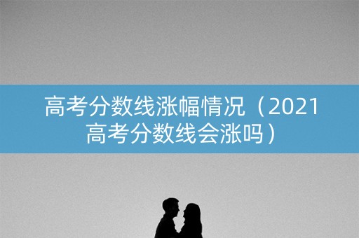 高考分数线涨幅情况（2021高考分数线会涨吗）