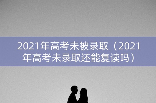 2021年高考未被录取（2021年高考未录取还能复读吗）