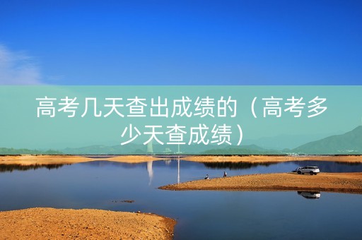 高考几天查出成绩的（高考多少天查成绩）