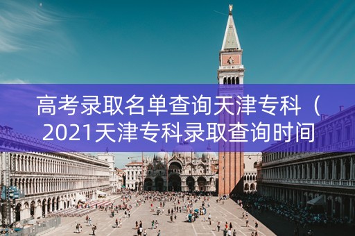 高考录取名单查询天津专科（2021天津专科录取查询时间）