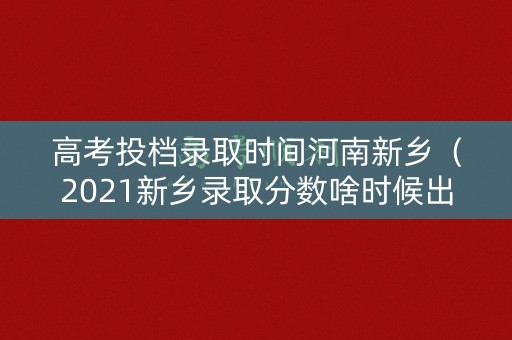 高考投档录取时间河南新乡（2021新乡录取分数啥时候出来）