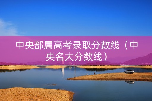 中央部属高考录取分数线（中央名大分数线）
