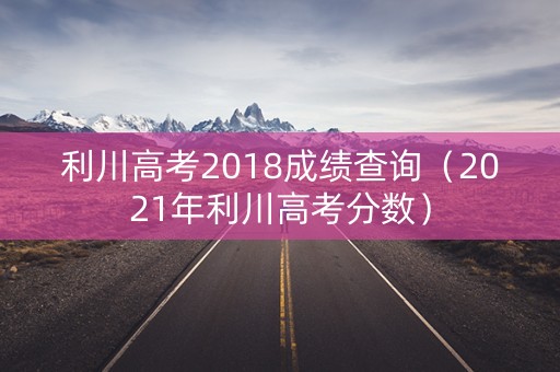利川高考2018成绩查询（2021年利川高考分数）