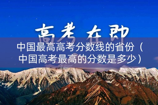 中国最高高考分数线的省份（中国高考最高的分数是多少）