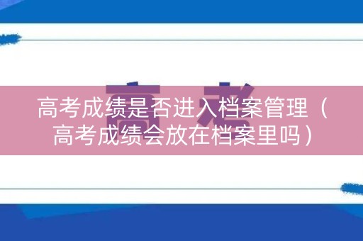 高考成绩是否进入档案管理（高考成绩会放在档案里吗）