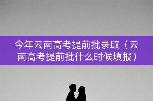 今年云南高考提前批录取（云南高考提前批什么时候填报）