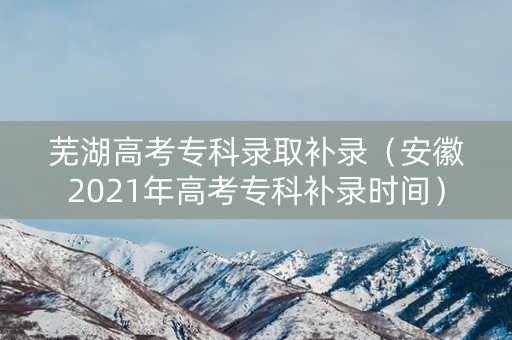 芜湖高考专科录取补录（安徽2021年高考专科补录时间）