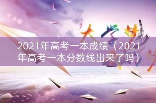 2021年高考一本成绩（2021年高考一本分数线出来了吗）