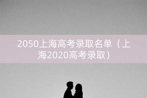 2050上海高考录取名单（上海2020高考录取）