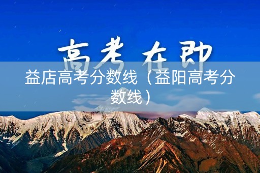 益店高考分数线（益阳高考分数线）