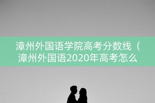 漳州外国语学院高考分数线（漳州外国语2020年高考怎么样?）