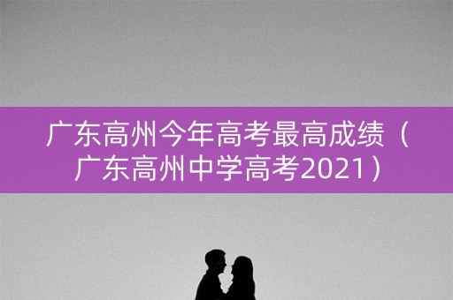 广东高州今年高考最高成绩（广东高州中学高考2021）