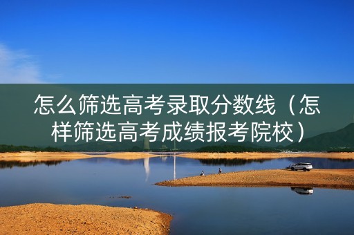 怎么筛选高考录取分数线（怎样筛选高考成绩报考院校）