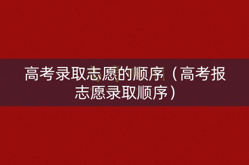 高考录取志愿的顺序（高考报志愿录取顺序）