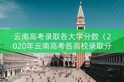 云南高考录取各大学分数（2020年云南高考各高校录取分数线）