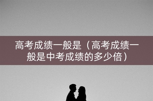 高考成绩一般是（高考成绩一般是中考成绩的多少倍）