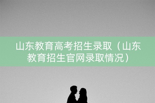 山东教育高考招生录取（山东教育招生官网录取情况）