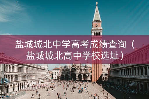 盐城城北中学高考成绩查询（盐城城北高中学校选址）