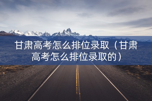 甘肃高考怎么排位录取（甘肃高考怎么排位录取的）