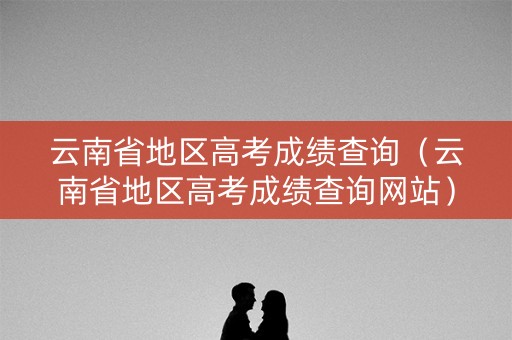 云南省地区高考成绩查询（云南省地区高考成绩查询网站）