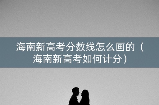海南新高考分数线怎么画的（海南新高考如何计分）