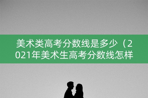 美术类高考分数线是多少（2021年美术生高考分数线怎样?）