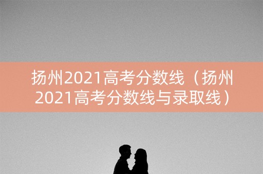 扬州2021高考分数线（扬州2021高考分数线与录取线）
