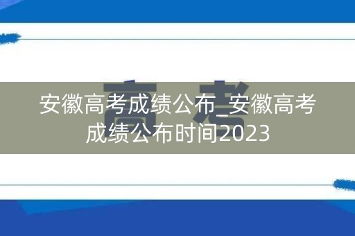 安徽高考成绩公布_安徽高考成绩公布时间2023