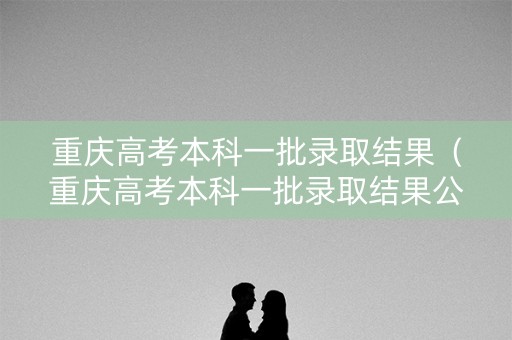 重庆高考本科一批录取结果（重庆高考本科一批录取结果公布）