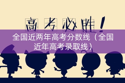 全国近两年高考分数线（全国近年高考录取线）