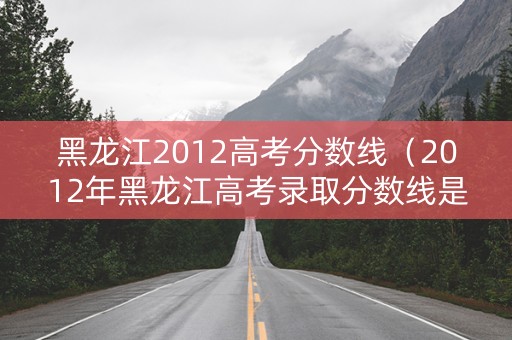 黑龙江2012高考分数线（2012年黑龙江高考录取分数线是多少）