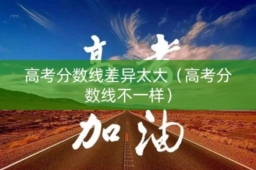 高考分数线差异太大（高考分数线不一样）