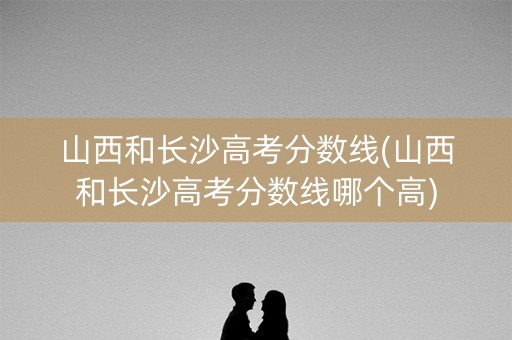 山西和长沙高考分数线(山西和长沙高考分数线哪个高)