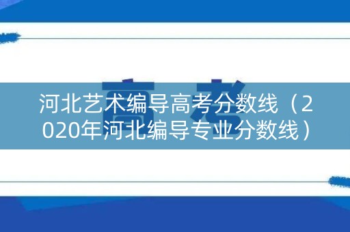 河北艺术编导高考分数线（2020年河北编导专业分数线）