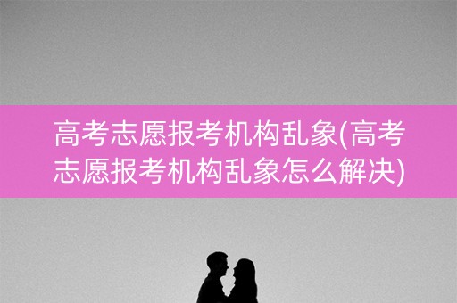 高考志愿报考机构乱象(高考志愿报考机构乱象怎么解决) 高考志愿报考机构乱象(高考志愿报考机构乱象怎么解决)