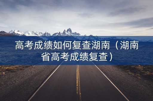 高考成绩如何复查湖南（湖南省高考成绩复查）