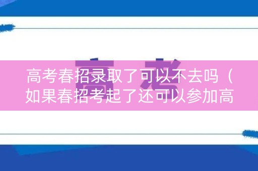 高考春招录取了可以不去吗（如果春招考起了还可以参加高考吗?）