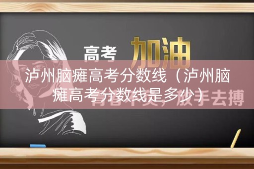 泸州脑瘫高考分数线（泸州脑瘫高考分数线是多少）