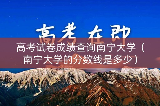 高考试卷成绩查询南宁大学（南宁大学的分数线是多少）