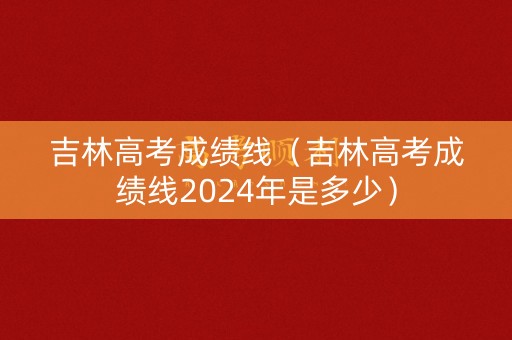 吉林高考成绩线（吉林高考成绩线2024年是多少）