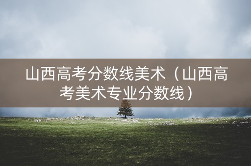 山西高考分数线美术（山西高考美术专业分数线）