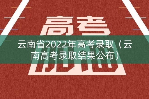 云南省2022年高考录取（云南高考录取结果公布）