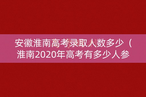 安徽淮南高考录取人数多少（淮南2020年高考有多少人参加高考）