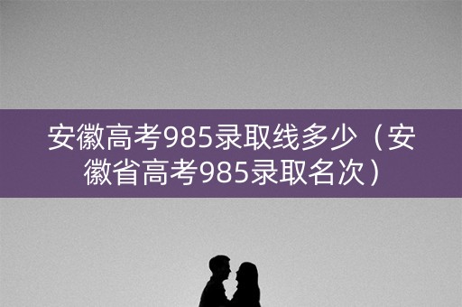安徽高考985录取线多少（安徽省高考985录取名次）