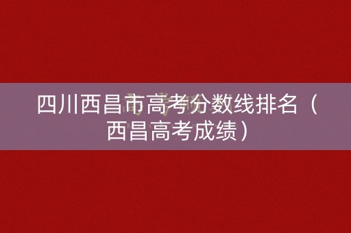 四川西昌市高考分数线排名（西昌高考成绩）