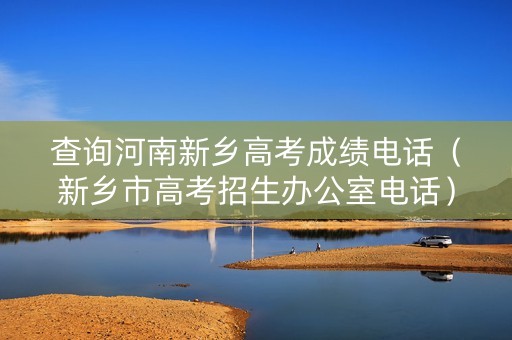 查询河南新乡高考成绩电话（新乡市高考招生办公室电话）